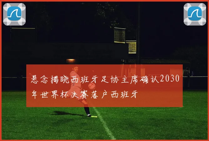 悬念揭晓西班牙足协主席确认2030年世界杯决赛落户西班牙
