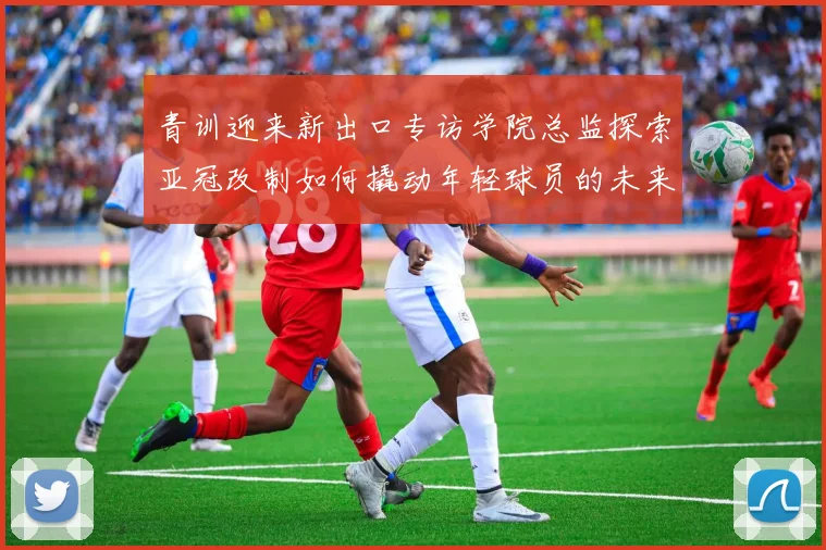 青训迎来新出口专访学院总监探索亚冠改制如何撬动年轻球员的未来