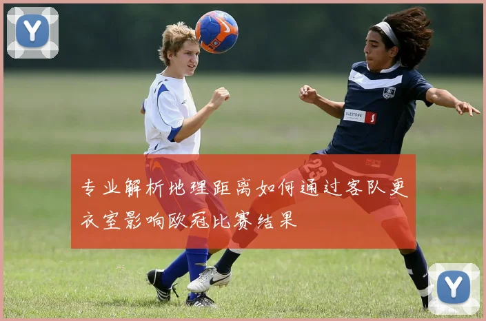 专业解析地理距离如何通过客队更衣室影响欧冠比赛结果