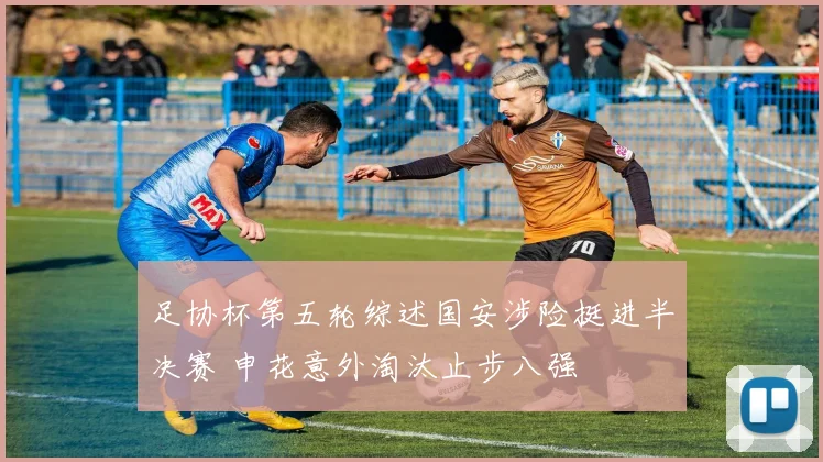 足协杯第五轮综述国安涉险挺进半决赛 申花意外淘汰止步八强